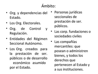 Ámbito:  Org. y dependencias del Estado. Los Org. Electorales.  Org. de Control y Regulación.  Entidades del Régimen Seccional Autónomo.  Los Org.  creados  para la prestación de ser. públicos o de desarrollo  económico asumido por el Estado.  Personas jurídicas seccionales de prestación de ser. públicos.  Las corp. fundaciones o sociedades civiles  Las compañías mercantiles: que posean o administren bienes, y todos los derechos que pertenecen al Estado y a sus instituciones. 