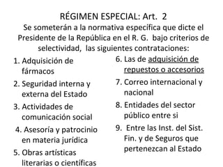 RÉGIMEN ESPECIAL: Art.  2  Se someterán a la normativa específica que dicte el Presidente de la República en el R. G.  bajo criterios de selectividad,  las siguientes contrataciones: 1. Adquisición de fármacos  2. Seguridad interna y externa del Estado 3. Actividades de comunicación social   4. Asesoría y patrocinio en materia jurídica  5. Obras artísticas literarias o científicas  6. Las de  adquisición de repuestos o accesorios 7. Correo internacional y nacional 8. Entidades del sector público entre si 9.  Entre las Inst. del Sist. Fin. y de Seguros que pertenezcan al Estado 