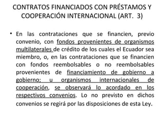 CONTRATOS FINANCIADOS CON PRÉSTAMOS Y COOPERACIÓN INTERNACIONAL (ART.  3) En las contrataciones que se financien, previo convenio, con  fondos provenientes de organismos multilaterales  de crédito de los cuales el Ecuador sea miembro, o, en las contrataciones que se financien con fondos reembolsables o no reembolsables provenientes de  financiamiento de gobierno a gobierno; u organismos internacionales de cooperación ,  se observará lo acordado en los respectivos convenios . Lo no previsto en dichos convenios se regirá por las disposiciones de esta Ley . 