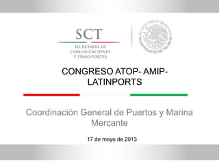 Coordinación General de Puertos y Marina
Mercante
17 de mayo de 2013
CONGRESO ATOP- AMIP-
LATINPORTS
 