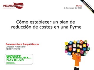 Murcia
                             5 de marzo de 2013




      Cómo establecer un plan de
    reducción de costes en una Pyme


Buenaventura Burgui García
Director Financiero
SPORT ENEBE
 
