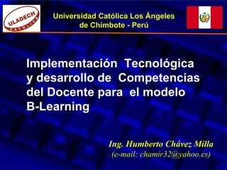 Implementación Tecnológica
y desarrollo de Competencias
del Docente para el modelo
B-Learning
Universidad Católica Los Ángeles
de Chimbote - Perú
Ing. Humberto Chávez Milla
(e-mail: chamir32@yahoo.es)
 
