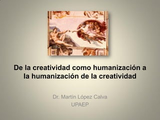 De la creatividad como humanización a
la humanización de la creatividad
Dr. Martín López Calva
UPAEP
 