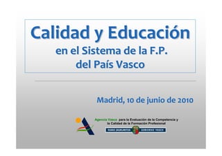 Calidad y Educación
  en el Sistema de la F.P.
      del País Vasco


           Madrid, 10 de junio de 2010

          Agencia Vasca para la Evaluación de la Competencia y
                 la Calidad de la Formación Profesional
 