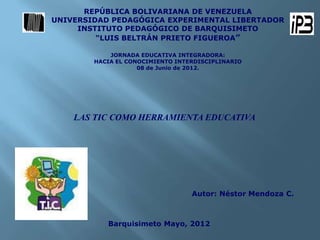 REPÚBLICA BOLIVARIANA DE VENEZUELA
UNIVERSIDAD PEDAGÓGICA EXPERIMENTAL LIBERTADOR
     INSTITUTO PEDAGÓGICO DE BARQUISIMETO
         “LUIS BELTRÁN PRIETO FIGUEROA”

            JORNADA EDUCATIVA INTEGRADORA:
        HACIA EL CONOCIMIENTO INTERDISCIPLINARIO
                    08 de Junio de 2012.




    LAS TIC COMO HERRAMIENTA EDUCATIVA




                                  Autor: Néstor Mendoza C.



           Barquisimeto Mayo, 2012
 