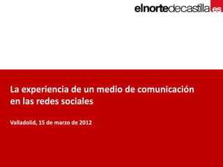 La experiencia de un medio de comunicación
en las redes sociales

Valladolid, 15 de marzo de 2012
 