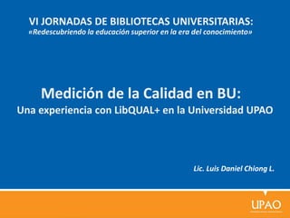 Medición de la Calidad en BU:
Lic. Luis Daniel Chiong L.
Una experiencia con LibQUAL+ en la Universidad UPAO
VI JORNADAS DE BIBLIOTECAS UNIVERSITARIAS:
«Redescubriendo la educación superior en la era del conocimiento»
 