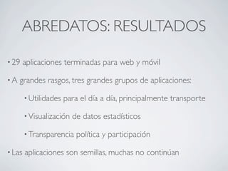 ABREDATOS: RESULTADOS

• 29    aplicaciones terminadas para web y móvil

•A   grandes rasgos, tres grandes grupos de aplicaciones:

        • Utilidades   para el día a día, principalmente transporte

        • Visualización   de datos estadísticos

        • Transparencia    política y participación

• Las   aplicaciones son semillas, muchas no continúan
 