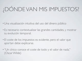 ¿DÓNDE VAN MIS IMPUESTOS?

• Una   visualización intuitiva del uso del dinero público

• Esnecesario contextualizar las grandes cantidades, y mostrar
 su evolución temporal.

• El
   coste de los impuestos es evidente, pero el valor que
 aportan debe explicarse.

• “Uncínico conoce el coste de todo y el valor de nada.”
 (Oscar Wilde)
 