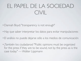 EL PAPEL DE LA SOCIEDAD
                 CIVIL

• Dannah    Boyd: "transparency is not enough"

• Hay    que saber interpretar los datos para evitar manipulaciones

• El   análisis no puede dejarse sólo a los medios de comunicación

• ¡También los ciudadanos! "Public opinions must be organized
 for the press if they are to be sound, not by the press as is the
 case today." — Walter Lippmann
 