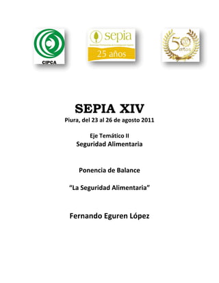 SEPIA XIV
Piura, del 23 al 26 de agosto 2011 
                   
          Eje Temático II 
   Seguridad Alimentaria  
               
               
    Ponencia de Balance 
               
 “La Seguridad Alimentaria” 
               
            
 Fernando Eguren López 
                  
                  
                  
                  
                  
                  
 