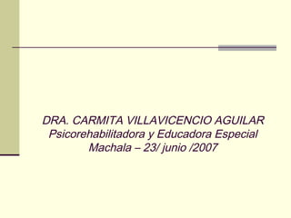 DRA. CARMITA VILLAVICENCIO AGUILAR
Psicorehabilitadora y Educadora Especial
Machala – 23/ junio /2007
 