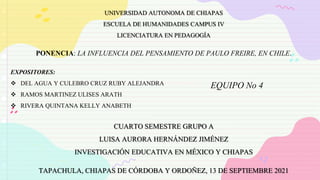 UNIVERSIDAD AUTONOMA DE CHIAPAS
ESCUELA DE HUMANIDADES CAMPUS IV
LICENCIATURA EN PEDAGOGÍA
PONENCIA: LA INFLUENCIA DEL PENSAMIENTO DE PAULO FREIRE, EN CHILE.
EXPOSITORES:
 DEL AGUA Y CULEBRO CRUZ RUBY ALEJANDRA
 RAMOS MARTINEZ ULISES ARATH
 RIVERA QUINTANA KELLY ANABETH
CUARTO SEMESTRE GRUPO A
LUISA AURORA HERNÁNDEZ JIMÉNEZ
INVESTIGACIÓN EDUCATIVA EN MÉXICO Y CHIAPAS
TAPACHULA, CHIAPAS DE CÓRDOBA Y ORDOÑEZ, 13 DE SEPTIEMBRE 2021
EQUIPO No 4
 