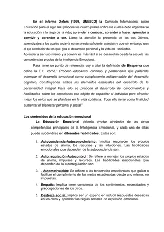 En el informe Delors (1999, UNESCO) la Comisión Internacional sobre
Educación para el siglo XXI propone los cuatro pilares sobre los cuales debe organizarse
la educación a lo largo de la vida; aprender a conocer, aprender a hacer, aprender a
convivir y aprender a ser. Llama la atención la presencia de los dos últimos,
aprendizajes a los cuales todavía no se presta suficiente atención y que sin embargo son
el eje alrededor de los que gira el desarrollo personal y la vida en sociedad.
Aprender a ser uno mismo y a convivir es más fácil si se desarrollan desde la escuela las
competencias propias de la inteligencia Emocional.
Para tener un punto de referencia voy a citar la definición de Bisquerra que
define la E.E. como.” Proceso educativo, continuo y permanente que pretende
potenciar el desarrollo emocional como complemento indispensable del desarrollo
cognitivo, constituyendo ambos los elementos esenciales del desarrollo de la
personalidad integral Para ello se propone el desarrollo de conocimientos y
habilidades sobre las emociones con objeto de capacitar al individuo para afrontar
mejor los retos que se plantean en la vida cotidiana. Todo ello tiene como finalidad
aumentar el bienestar personal y social”
Los contenidos de la educación emocional
La Educación Emocional debería pivotar alrededor de las cinco
competencias principales de la Inteligencia Emocional, y cada una de ellas
puede subdividirse en diferentes habilidades. Estas son:
1. Autoconciencia-Autoconocimiento: Implica reconocer los propios
estados de ánimo, los recursos y las intuiciones. Las habilidades
emocionales que dependen de la autoconciencia son:
2. Autorregulación-Autocontrol: Se refiere a manejar los propios estados
de ánimo, impulsos y recursos. Las habilidades emocionales que
dependen de la autorregulación son:
3. . Automotivación: Se refiere a las tendencias emocionales que guían o
facilitan el cumplimiento de las metas establecidas desde uno mismo, no
impuestas.
4. Empatía: Implica tener conciencia de los sentimientos, necesidades y
preocupaciones de los otros.
5. Destreza social: Implica ser un experto en inducir respuestas deseadas
en los otros y aprender las reglas sociales de expresión emocional.
 