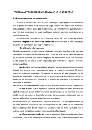 PROGRAMAS Y RECURSOS PARA TRABAJAR LA I.E. EN EL AULA
2.1 Programas que se están aplicando
En estos últimos años, educadores, psicólogos y pedagogos han constatado
que el pleno desarrollo de la inteligencia exige también una dedicación especial a
estos aspectos. Incluso se ha podido comprobar experimentalmente que los alumnos
que han sido entrenados en estas habilidades obtienen un mejor rendimiento en el
mundo académico.
Fruto de esta constatación en numerosos países se han puesto en marcha
diferentes Programas de Educación Emocional diseñados con el fin de entrenar y
educar a los alumnos en este tipo de habilidades.
En el ámbito internacional:
El gobierno ingles ha decidido instruir a todos los directores de colegios del país para
desarrollar sus aptitudes emocionales. Los cursos se realizan en todos los centros
de educación primaria, secundaria y especial del Reino Unido. Este plan afectara a
3.500 directores al ano y serán impartidos por instructores elegidos mediante
concurso público.
Hay Group ha sido la encargada de adiestrar, asesorar y hacer el seguimiento de
la labor de los instructores. Los cursos que ya se han impartido en más de 90 centros
muestran excelentes resultados. El objetivo es aumentar el nivel educativo de los
estudiantes y la idea es que la aplicación de programas para desarrollar la inteligencia
emocional de los directores, revierta en la actitud del alumnado e incremente sus
resultados académicos.
El curriculum de Self Science de Stone se esta aplicando desde 1978 con un gran éxito
En New Haven, Nueva Inglaterra, se llevan aplicando con éxito en clases de
aptitud emocional que se dictan tres veces por semana para los alumnos de quinto
grado: en él aprenden a desarrollar diversas competencias emocionales que les
ayuden a identificar, expresar y controlar sus emociones.
En este mismo lugar, se ofrece un programa alternativo que no supone la creación
de otros tiempos y espacios sino la integración en las clases de los contenidos
básicos sobre gestión de las emociones: en resumen se les llama “aptitudes para la
vida”, y como temas transversales impregnan todo el currículum
La alfabetización emocional, como la denomina Góleman esta presente en
numerosos programas, independientemente de que haya unas clases específicas o
 