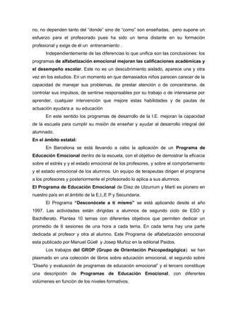 no, no dependen tanto del “donde” sino de “como” son enseñadas, pero supone un
esfuerzo para el profesorado pues ha sido un tema distante en su formación
profesional y exige de él un entrenamiento .
Independientemente de las diferencias lo que unifica son las conclusiones: los
programas de alfabetización emocional mejoran las calificaciones académicas y
el desempeño escolar. Este no es un descubrimiento aislado, aparece una y otra
vez en los estudios. En un momento en que demasiados niños parecen carecer de la
capacidad de manejar sus problemas, de prestar atención o de concentrarse, de
controlar sus impulsos, de sentirse responsables por su trabajo o de interesarse por
aprender, cualquier intervención que mejore estas habilidades y de pautas de
actuación ayudara a su educación
En este sentido los programas de desarrollo de la I.E. mejoran la capacidad
de la escuela para cumplir su misión de enseñar y ayudar al desarrollo integral del
alumnado.
En el ámbito estatal:
En Barcelona se está llevando a cabo la aplicación de un Programa de
Educación Emocional dentro de la escuela, con el objetivo de demostrar la eficacia
sobre el estrés y y el estado emocional de los profesores, y sobre el comportamiento
y el estado emocional de los alumnos. Un equipo de terapeutas dirigen el programa
a los profesores y posteriormente el profesorado lo aplica a sus alumnos.
El Programa de Educación Emocional de Díez de Ulzurrum y Martí es pionero en
nuestro país en el ámbito de la E,I,,E P y Secundaria.
El Programa “Desconócete a ti mismo” se está aplicando desde el año
1997. Las actividades están dirigidas a alumnos de segundo ciclo de ESO y
Bachillerato. Plantea 10 temas con diferentes objetivos que permiten dedicar un
promedio de 6 sesiones de una hora a cada tema. En cada tema hay una parte
dedicada al profesor y otra al alumno. Este Programa de alfabetización emocional
esta publicado por Manuel Güell y Josep Muñoz en la editorial Paidos.
Los trabajos del GROP (Grupo de Orientación Psicopedagógica) se han
plasmado en una colección de libros sobre educación emocional, el segundo sobre
“Diseño y evaluación de programas de educación emocional” y el tercero constituye
una descripción de Programas de Educación Emocional, con diferentes
volúmenes en función de los niveles formativos.
 