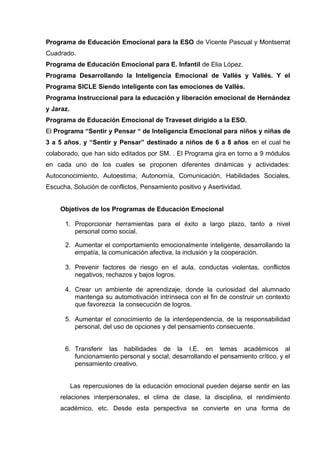 Programa de Educación Emocional para la ESO de Vicente Pascual y Montserrat
Cuadrado.
Programa de Educación Emocional para E. Infantil de Elia López.
Programa Desarrollando la Inteligencia Emocional de Vallés y Vallés. Y el
Programa SICLE Siendo inteligente con las emociones de Vallés.
Programa Instruccional para la educación y liberación emocional de Hernández
y Jaraz.
Programa de Educación Emocional de Traveset dirigido a la ESO.
El Programa “Sentir y Pensar “ de Inteligencia Emocional para niños y niñas de
3 a 5 años, y “Sentir y Pensar” destinado a niños de 6 a 8 años en el cual he
colaborado, que han sido editados por SM. . El Programa gira en torno a 9 módulos
en cada uno de los cuales se proponen diferentes dinámicas y actividades:
Autoconocimiento, Autoestima; Autonomía, Comunicación, Habilidades Sociales,
Escucha, Solución de conflictos, Pensamiento positivo y Asertividad.
Objetivos de los Programas de Educación Emocional
1. Proporcionar herramientas para el éxito a largo plazo, tanto a nivel
personal como social.
2. Aumentar el comportamiento emocionalmente inteligente, desarrollando la
empatía, la comunicación afectiva, la inclusión y la cooperación.
3. Prevenir factores de riesgo en el aula, conductas violentas, conflictos
negativos, rechazos y bajos logros.
4. Crear un ambiente de aprendizaje, donde la curiosidad del alumnado
mantenga su automotivación intrínseca con el fin de construir un contexto
que favorezca la consecución de logros.
5. Aumentar el conocimiento de la interdependencia, de la responsabilidad
personal, del uso de opciones y del pensamiento consecuente.
6. Transferir las habilidades de la I.E. en temas académicos al
funcionamiento personal y social, desarrollando el pensamiento crítico, y el
pensamiento creativo.
Las repercusiones de la educación emocional pueden dejarse sentir en las
relaciones interpersonales, el clima de clase, la disciplina, el rendimiento
académico, etc. Desde esta perspectiva se convierte en una forma de
 