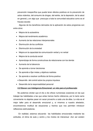 prevención inespecífica que puede tener efectos positivos en la prevención de
actos violentos, del consumo de drogas, del estrés, de la depresión, de la salud
en general, y en algo que preocupa a toda la comunidad educativa como es el
fracaso escolar.
Algunas de los beneficios derivados de la aplicación de estos programas son
entre otros:
• Mejora de la autoestima
• Mejora del rendimiento académico
• Aumento de las relaciones interpersonales
• Disminución de los conflictos
• Disminución de la ansiedad
• Mejora en la capacidad de comunicación verbal y no verbal
• Mejora de la conducta social
• Aprendizaje de forma constructivas de relacionarse con los demás
• Aumento de la tolerancia
• Se aprende a tomar decisiones
• Se aprende a fijar metas y objetivos realistas
• Se aprende a resolver conflictos de forma positiva
• Desarrollo del control sobre los propios impulsos
• Desarrollo de la responsabilidad personal
2.2 Educar con Inteligencia Emocional: un reto para el profesorado
No podemos olvidar que el día a día ofrece numerosas ocasiones en las que
trabajar las habilidades a las que antes hemos hecho referencia, por lo tanto sería
conveniente no dejarlas pasar sin sacar provecho a cada una de ellas. La vida es el
mejor taller para el desarrollo emocional y, si miramos a nuestro alrededor,
encontraremos multitud de situaciones y hechos que nos permiten introducir
reflexiones estimuladoras.
En realidad, estamos educando las habilidades emocionales mediante las
actitudes, el clima de aula y centro y los modos de interactuar .Aún así existen
 