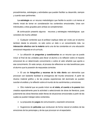 procedimientos, estrategias y actividades que pueden facilitar su desarrollo, siempre
y cuando sean pertinentes.
La estrategia es un recurso metodológico que facilita la acción o al menos el
intento inicial de tomar en consideración los contenidos emocionales. Unas son
individuales y otras grupales pero ambas se complementan.
A continuación presento algunos recursos y estrategias metodológicas que
considero de mucha utilidad:
 Cualquier contenido que el profesor explique debe ser vivido por el alumno
tambien desde la emoción, no solo como un dato o un conocimiento más. La
interacción afectiva con la materia sería una de las constantes en una educación
emocional integrada en el currículo.
 La utilización de preguntas y cuestionarios es un recurso que se puede
incluir al final de las unidades para llevar al alumno a la reflexión sobre el impacto
emocional de un determinado conocimiento o sobre el valor añadido que aporta a
ese conocimiento. En este campo, el proceso de reflexionar es más beneficioso para
el alumno que la posesión de respuestas correctas
 El uso de fotografías y escenas de la vida diaria son elementos que
provocan con bastante facilidad la emergencia del mundo emocional. A partir de
diverso material gráfico y de las propias experiencias del alumnado se pueden
suscitar el análisis y la reflexión sobre el mundo de los sentimientos y emociones.
 Otro material que se puede incluir es el relato, el cuento o la poesía bien
creados especialmente para la actividad o seleccionado de obras de literatura, pues
justamente las obras literarias están llenas de situaciones emocionales a partir de las
cuales se pueden trabajar estos contenidos.
 La propuesta de juegos de comunicación y expresión emocional.
 Sugerencia de películas que conduzcan de forma natural al análisis de las
emociones de los personajes y de las que provocan en el espectador.
 