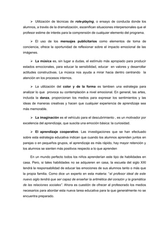  Utilización de técnicas de role-playing, o ensayo de conducta donde los
alumnos, a través de la dramatización, escenifican situaciones interpersonales que el
profesor estime de interés para la comprensión de cualquier elemento del programa.
 El uso de los mensajes publicitarios como elementos de toma de
conciencia, ofrece la oportunidad de reflexionar sobre el impacto emocional de las
imágenes.
 La música es, sin lugar a dudas, el estímulo más apropiado para producir
estados emocionales, para educar la sensibilidad, educar en valores y desarrollar
actitudes constructivas. La música nos ayuda a mirar hacia dentro centrando la
atención en los procesos internos.
 La utilización del color y de la forma es tambien una estrategia para
analizar lo que provoca su contemplación a nivel emocional. En general, las artes,
incluida la danza, proporcionan los medios para expresar los sentimientos y las
ideas de maneras creativas y hacen que cualquier experiencia de aprendizaje sea
más memorable.
 La imaginación es el vehículo para el descubrimiento , es un motivador por
excelencia del aprendizaje, que suscita una emoción básica: la curiosidad.
 El aprendizaje cooperativo. Las investigaciones que se han efectuado
sobre esta estrategia educativa indican que cuando los alumnos aprenden juntos en
parejas o en pequeños grupos, el aprendizaje es más rápido, hay mayor retención y
los alumnos se sienten más positivos respecto a lo que aprenden
En un mundo perfecto todos los niños aprenderían este tipo de habilidades en
casa. Pero, si tales habilidades no se adquieren en casa, la escuela del siglo XXI
tendrá la responsabilidad de educar las emociones de sus alumnos tanto o más que
la propia familia. Como dice un experto en esta materia: “el profesor ideal de este
nuevo siglo tendrá que ser capaz de enseñar la aritmética del corazón y la gramática
de las relaciones sociales”. Ahora es cuestión de ofrecer al profesorado los medios
necesarios para abordar esta nueva tarea educativa para la que generalmente no se
encuentra preparado.
 