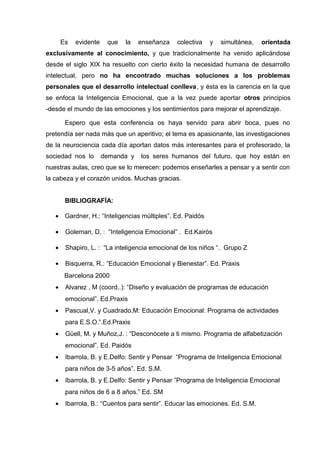 Es evidente que la enseñanza colectiva y simultánea, orientada
exclusivamente al conocimiento, y que tradicionalmente ha venido aplicándose
desde el siglo XIX ha resuelto con cierto éxito la necesidad humana de desarrollo
intelectual, pero no ha encontrado muchas soluciones a los problemas
personales que el desarrollo intelectual conlleva, y ésta es la carencia en la que
se enfoca la Inteligencia Emocional, que a la vez puede aportar otros principios
-desde el mundo de las emociones y los sentimientos para mejorar el aprendizaje.
Espero que esta conferencia os haya servido para abrir boca, pues no
pretendía ser nada más que un aperitivo; el tema es apasionante, las investigaciones
de la neurociencia cada día aportan datos más interesantes para el profesorado, la
sociedad nos lo demanda y los seres humanos del futuro, que hoy están en
nuestras aulas, creo que se lo merecen: podemos enseñarles a pensar y a sentir con
la cabeza y el corazón unidos. Muchas gracias.
BIBLIOGRAFÍA:
• Gardner, H.: “Inteligencias múltiples”. Ed. Paidós
• Goleman, D. : “Inteligencia Emocional” . Ed.Kairós
• Shapiro, L. : “La inteligencia emocional de los niños “. Grupo Z
• Bisquerra, R.: “Educación Emocional y Bienestar”. Ed. Praxis
Barcelona 2000
• Alvarez , M (coord..): “Diseño y evaluación de programas de educación
emocional”. Ed.Praxis
• Pascual,V. y Cuadrado,M: Educación Emocional: Programa de actividades
para E.S.O.”.Ed.Praxis
• Güell, M. y Muñoz,J. : “Desconócete a ti mismo. Programa de alfabetización
emocional”. Ed. Paidós
• Ibarrola, B. y E.Delfo: Sentir y Pensar “Programa de Inteligencia Emocional
para niños de 3-5 años”. Ed. S.M.
• Ibarrola, B. y E.Delfo: Sentir y Pensar ”Programa de Inteligencia Emocional
para niños de 6 a 8 años.” Ed. SM
• Ibarrola, B.: “Cuentos para sentir”. Educar las emociones. Ed. S.M.
 