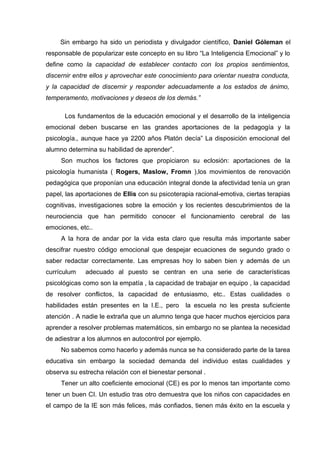 Sin embargo ha sido un periodista y divulgador científico, Daniel Góleman el
responsable de popularizar este concepto en su libro “La Inteligencia Emocional” y lo
define como la capacidad de establecer contacto con los propios sentimientos,
discernir entre ellos y aprovechar este conocimiento para orientar nuestra conducta,
y la capacidad de discernir y responder adecuadamente a los estados de ánimo,
temperamento, motivaciones y deseos de los demás.”
Los fundamentos de la educación emocional y el desarrollo de la inteligencia
emocional deben buscarse en las grandes aportaciones de la pedagogía y la
psicología., aunque hace ya 2200 años Platón decía” La disposición emocional del
alumno determina su habilidad de aprender”.
Son muchos los factores que propiciaron su eclosión: aportaciones de la
psicología humanista ( Rogers, Maslow, Fromn ),los movimientos de renovación
pedagógica que proponían una educación integral donde la afectividad tenía un gran
papel, las aportaciones de Ellis con su psicoterapia racional-emotiva, ciertas terapias
cognitivas, investigaciones sobre la emoción y los recientes descubrimientos de la
neurociencia que han permitido conocer el funcionamiento cerebral de las
emociones, etc..
A la hora de andar por la vida esta claro que resulta más importante saber
descifrar nuestro código emocional que despejar ecuaciones de segundo grado o
saber redactar correctamente. Las empresas hoy lo saben bien y además de un
currículum adecuado al puesto se centran en una serie de características
psicológicas como son la empatía , la capacidad de trabajar en equipo , la capacidad
de resolver conflictos, la capacidad de entusiasmo, etc.. Estas cualidades o
habilidades están presentes en la I.E., pero la escuela no les presta suficiente
atención . A nadie le extraña que un alumno tenga que hacer muchos ejercicios para
aprender a resolver problemas matemáticos, sin embargo no se plantea la necesidad
de adiestrar a los alumnos en autocontrol por ejemplo.
No sabemos como hacerlo y además nunca se ha considerado parte de la tarea
educativa sin embargo la sociedad demanda del individuo estas cualidades y
observa su estrecha relación con el bienestar personal .
Tener un alto coeficiente emocional (CE) es por lo menos tan importante como
tener un buen CI. Un estudio tras otro demuestra que los niños con capacidades en
el campo de la IE son más felices, más confiados, tienen más éxito en la escuela y
 