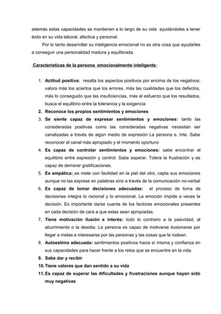además estas capacidades se mantienen a lo largo de su vida ayudándoles a tener
éxito en su vida laboral, afectiva y personal.
Por lo tanto desarrollar su inteligencia emocional no es otra cosa que ayudarles
a conseguir una personalidad madura y equilibrada.
Características de la persona emocionalmente inteligente:
1. Actitud positiva: resalta los aspectos positivos por encima de los negativos;
valora más los aciertos que los errores, más las cualidades que los defectos,
más lo conseguido que las insuficiencias, más el esfuerzo que los resultados,
busca el equilibrio entre la tolerancia y la exigencia
2. Reconoce los propios sentimientos y emociones
3. Se siente capaz de expresar sentimientos y emociones: tanto las
consideradas positivas como las consideradas negativas necesitan ser
canalizadas a través de algún medio de expresión La persona e. Inte. Sabe
reconocer el canal más apropiado y el momento oportuno
4. Es capaz de controlar sentimientos y emociones: sabe encontrar el
equilibrio entre expresión y control. Sabe esperar. Tolera la frustración y es
capaz de demorar gratificaciones.
5. Es empática: se mete con facilidad en la piel del otro, capta sus emociones
aunque no las exprese en palabras sino a través de la comunicación no-verbal
6. Es capaz de tomar decisiones adecuadas: el proceso de toma de
decisiones integra lo racional y lo emocional. La emoción impide a veces la
decisión. Es importante darse cuenta de los factores emocionales presentes
en cada decisión de cara a que estas sean apropiadas.
7. Tiene motivación ilusión e interés: todo lo contrario a la pasividad, al
aburrimiento o la desidia. La persona es capaz de motivarse ilusionarse por
llegar a metas e interesarse por las personas y las cosas que le rodean.
8. Autoestima adecuada: sentimientos positivos hacia sí misma y confianza en
sus capacidades para hacer frente a los retos que se encuentre en la vida.
9. Sabe dar y recibir
10.Tiene valores que dan sentido a su vida
11.Es capaz de superar las dificultades y frustraciones aunque hayan sido
muy negativas
 