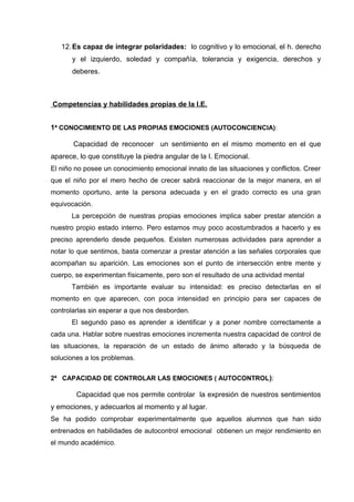 12.Es capaz de integrar polaridades: lo cognitivo y lo emocional, el h. derecho
y el izquierdo, soledad y compañía, tolerancia y exigencia, derechos y
deberes.
Competencias y habilidades propias de la I.E.
1ª CONOCIMIENTO DE LAS PROPIAS EMOCIONES (AUTOCONCIENCIA):
Capacidad de reconocer un sentimiento en el mismo momento en el que
aparece, lo que constituye la piedra angular de la I. Emocional.
El niño no posee un conocimiento emocional innato de las situaciones y conflictos. Creer
que el niño por el mero hecho de crecer sabrá reaccionar de la mejor manera, en el
momento oportuno, ante la persona adecuada y en el grado correcto es una gran
equivocación.
La percepción de nuestras propias emociones implica saber prestar atención a
nuestro propio estado interno. Pero estamos muy poco acostumbrados a hacerlo y es
preciso aprenderlo desde pequeños. Existen numerosas actividades para aprender a
notar lo que sentimos, basta comenzar a prestar atención a las señales corporales que
acompañan su aparición. Las emociones son el punto de intersección entre mente y
cuerpo, se experimentan físicamente, pero son el resultado de una actividad mental
También es importante evaluar su intensidad: es preciso detectarlas en el
momento en que aparecen, con poca intensidad en principio para ser capaces de
controlarlas sin esperar a que nos desborden.
El segundo paso es aprender a identificar y a poner nombre correctamente a
cada una. Hablar sobre nuestras emociones incrementa nuestra capacidad de control de
las situaciones, la reparación de un estado de ánimo alterado y la búsqueda de
soluciones a los problemas.
2ª CAPACIDAD DE CONTROLAR LAS EMOCIONES ( AUTOCONTROL):
Capacidad que nos permite controlar la expresión de nuestros sentimientos
y emociones, y adecuarlos al momento y al lugar.
Se ha podido comprobar experimentalmente que aquellos alumnos que han sido
entrenados en habilidades de autocontrol emocional obtienen un mejor rendimiento en
el mundo académico.
 