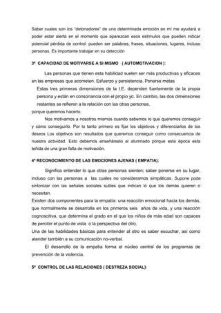 Saber cuales son los “detonadores” de una determinada emoción en mí me ayudará a
poder estar alerta en el momento que aparezcan esos estímulos que pueden indicar
potencial pérdida de control: pueden ser palabras, frases, situaciones, lugares, incluso
personas. Es importante trabajar en su detección
3ª CAPACIDAD DE MOTIVARSE A SI MISMO ( AUTOMOTIVACION ):
Las personas que tienen esta habilidad suelen ser más productivas y eficaces
en las empresas que acometen. Esfuerzo y persistencia. Ponerse metas
Estas tres primeras dimensiones de la I.E. dependen fuertemente de la propia
persona y están en consonancia con el propio yo. En cambio, las dos dimensiones
restantes se refieren a la relación con las otras personas.
porque queremos hacerlo.
Nos motivamos a nosotros mismos cuando sabemos lo que queremos conseguir
y cómo conseguirlo. Por lo tanto primero es fijar los objetivos y diferenciarlos de los
deseos Los objetivos son resultados que queremos conseguir como consecuencia de
nuestra actividad. Esto debemos enseñárselo al alumnado porque esta época esta
teñida de una gran falta de motivación.
4ª RECONOCIMIENTO DE LAS EMOCIONES AJENAS ( EMPATIA):
Significa entender lo que otras personas sienten; saber ponerse en su lugar,
incluso con las personas a las cuales no consideramos simpáticas. Supone pode
sintonizar con las señales sociales sutiles que indican lo que los demás quieren o
necesitan.
Existen dos componentes para la empatía: una reacción emocional hacia los demás,
que normalmente se desarrolla en los primeros seis años de vida, y una reacción
cognoscitiva, que determina el grado en el que los niños de más edad son capaces
de percibir el punto de vista o la perspectiva del otro.
Una de las habilidades básicas para entender al otro es saber escuchar, así como
atender también a su comunicación no-verbal.
El desarrollo de la empatía forma el núcleo central de los programas de
prevención de la violencia.
5ª CONTROL DE LAS RELACIONES ( DESTREZA SOCIAL):
 