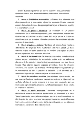 Existen diversos argumentos que pueden esgrimirse para justificar esta
necesidad además de lo dicho anteriormente, destacando entre otros los
siguientes
1. Desde la finalidad de la educación: La finalidad de la educación es el
pleno desarrollo de la personalidad integral del alumnado. En este desarrollo
pueden distinguirse al menos dos aspectos importantes: el desarrollo cognitivo
y el desarrollo emocional.
2. Desde el proceso educativo: La educación es un proceso
caracterizado por la relación interpersonal y toda relación entre personas está
caracterizado por fenómenos emocionales. Ello exige que se le preste una
atención especial por la enorme influencia que ejercen las emociones sobre los
procesos de aprendizaje.
3. Desde el autoconocimiento: “Conócete a ti mismo”, frase inscrita en
el frontispicio del templo de Delfos fue también el lema de Sócrates, y desde
entonces ha sido uno de los objetivos del ser humano. Este aspecto es uno de
los más importantes de la educación emocional.
4. Desde el fracaso escolar: Se observan unos índices muy elevados de
fracaso escolar, dificultades de aprendizaje, estrés ante los exámenes,
abandono de los estudio y otros fenómenos relacionados con este tipo de
fracaso. Urge abordar aquellos aspectos preventivos desde la educación
emocional, que ayuden a los alumnos a enfrentarse al aprendizaje con otro tipo
de herramientas de cara a prevenir la depresión y el descenso de la
autoestima, aspectos que suelen acompañar al fracaso escolar.
5. Desde las relaciones sociales: Las relaciones interpersonales son
una potencial fuente de conflictos en cualquier contexto de la vida social. Los
conflictos afectan al mundo emocional y a veces son provocados por una
inadecuada expresión de las emocione o una falsa interpretación de las señales
no verbales de los demás.
6. Desde la salud emocional: Recientes investigaciones de la
neurociencia destacan la estrecha relación entre las emociones y la salud.
Todos los estímulos que nos llegan producen una cierta tensión emocional, por
ello el control del estrés es uno de los aspectos importantes que justifican esta
intervención. Asimismo la prevención de la depresión pasa por una adecuada
interpretación y expresión de la vida emocional.
 