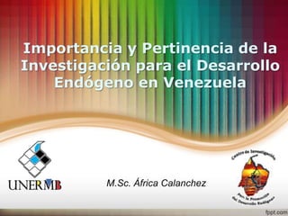 Importancia y Pertinencia de la
Investigación para el Desarrollo
Endógeno en Venezuela
M.Sc. África Calanchez
 