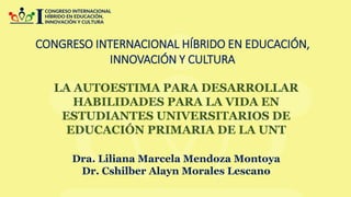 CONGRESO INTERNACIONAL HÍBRIDO EN EDUCACIÓN,
INNOVACIÓN Y CULTURA
LA AUTOESTIMA PARA DESARROLLAR
HABILIDADES PARA LA VIDA EN
ESTUDIANTES UNIVERSITARIOS DE
EDUCACIÓN PRIMARIA DE LA UNT
Dra. Liliana Marcela Mendoza Montoya
Dr. Cshilber Alayn Morales Lescano
 