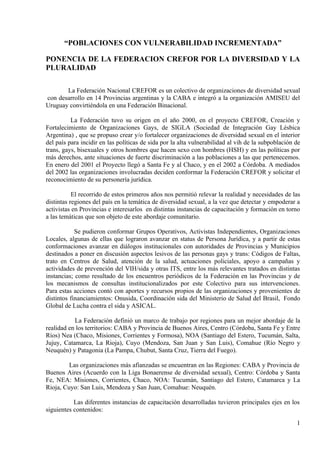 “POBLACIONES CON VULNERABILIDAD INCREMENTADA”

PONENCIA DE LA FEDERACION CREFOR POR LA DIVERSIDAD Y LA
PLURALIDAD

       La Federación Nacional CREFOR es un colectivo de organizaciones de diversidad sexual
con desarrollo en 14 Provincias argentinas y la CABA e integró a la organización AMISEU del
Uruguay convirtiéndola en una Federación Binacional.

          La Federación tuvo su origen en el año 2000, en el proyecto CREFOR, Creación y
Fortalecimiento de Organizaciones Gays, de SIGLA (Sociedad de Integración Gay Lésbica
Argentina) , que se propuso crear y/o fortalecer organizaciones de diversidad sexual en el interior
del país para incidir en las políticas de sida por la alta vulnerabilidad al vih de la subpoblación de
trans, gays, bisexuales y otros hombres que hacen sexo con hombres (HSH) y en las políticas por
más derechos, ante situaciones de fuerte discriminación a las poblaciones a las que pertenecemos.
En enero del 2001 el Proyecto llegó a Santa Fe y al Chaco, y en el 2002 a Córdoba. A mediados
del 2002 las organizaciones involucradas deciden conformar la Federación CREFOR y solicitar el
reconocimiento de su personería jurídica.

           El recorrido de estos primeros años nos permitió relevar la realidad y necesidades de las
distintas regiones del país en la temática de diversidad sexual, a la vez que detectar y empoderar a
activistas en Provincias e interesarlos en distintas instancias de capacitación y formación en torno
a las temáticas que son objeto de este abordaje comunitario.

            Se pudieron conformar Grupos Operativos, Activistas Independientes, Organizaciones
Locales, algunas de ellas que lograron avanzar en status de Persona Jurídica, y a partir de estas
conformaciones avanzar en diálogos institucionales con autoridades de Provincias y Municipios
destinados a poner en discusión aspectos lesivos de las personas gays y trans: Códigos de Faltas,
trato en Centros de Salud, atención de la salud, actuaciones policiales, apoyo a campañas y
actividades de prevención del VIH/sida y otras ITS, entre los más relevantes tratados en distintas
instancias; como resultado de los encuentros periódicos de la Federación en las Provincias y de
los mecanismos de consultas institucionalizados por este Colectivo para sus intervenciones.
Para estas acciones contó con aportes y recursos propios de las organizaciones y provenientes de
distintos financiamientos: Onusida, Coordinación sida del Ministerio de Salud del Brasil, Fondo
Global de Lucha contra el sida y ASICAL.

           La Federación definió un marco de trabajo por regiones para un mejor abordaje de la
realidad en los territorios: CABA y Provincia de Buenos Aires, Centro (Córdoba, Santa Fe y Entre
Ríos) Nea (Chaco, Misiones, Corrientes y Formosa), NOA (Santiago del Estero, Tucumán, Salta,
Jujuy, Catamarca, La Rioja), Cuyo (Mendoza, San Juan y San Luis), Comahue (Río Negro y
Neuquén) y Patagonia (La Pampa, Chubut, Santa Cruz, Tierra del Fuego).

         Las organizaciones más afianzadas se encuentran en las Regiones: CABA y Provincia de
Buenos Aires (Acuerdo con la Liga Bonaerense de diversidad sexual), Centro: Córdoba y Santa
Fe, NEA: Misiones, Corrientes, Chaco, NOA: Tucumán, Santiago del Estero, Catamarca y La
Rioja, Cuyo: San Luis, Mendoza y San Juan, Comahue: Neuquén.

           Las diferentes instancias de capacitación desarrolladas tuvieron principales ejes en los
siguientes contenidos:

                                                                                                    1
 