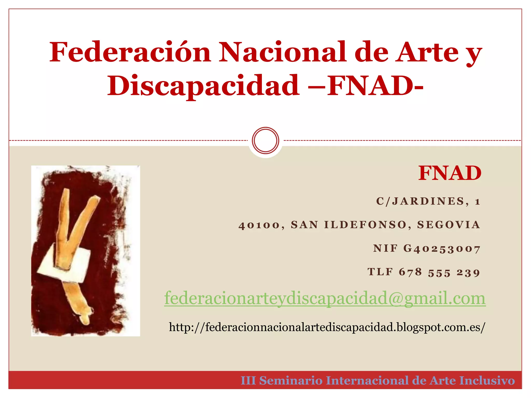 Federación Nacional de Arte y 
Discapacidad –FNAD-III 
FNAD 
C / JARDINES , 1 
4 0 1 0 0 , SAN I LDEFONSO, SEGOVIA 
NI F G4 0 2 5 3 0 0 7 
T L F 6 7 8 5 5 5 2 3 9 
federacionarteydiscapacidad@gmail.com 
http://federacionnacionalartediscapacidad.blogspot.com.es/ 
Seminario Internacional de Arte Inclusivo 
 