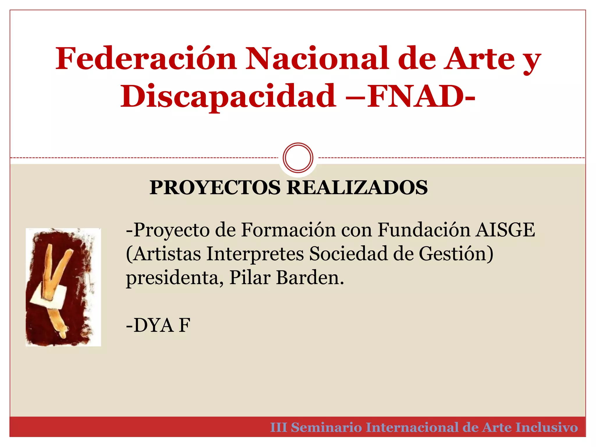 Federación Nacional de Arte y 
Discapacidad –FNAD-III 
PROYECTOS REALIZADOS 
-Proyecto de Formación con Fundación AISGE 
(Artistas Interpretes Sociedad de Gestión) 
presidenta, Pilar Barden. 
Seminario Internacional de Arte Inclusivo 
-DYA F 
 