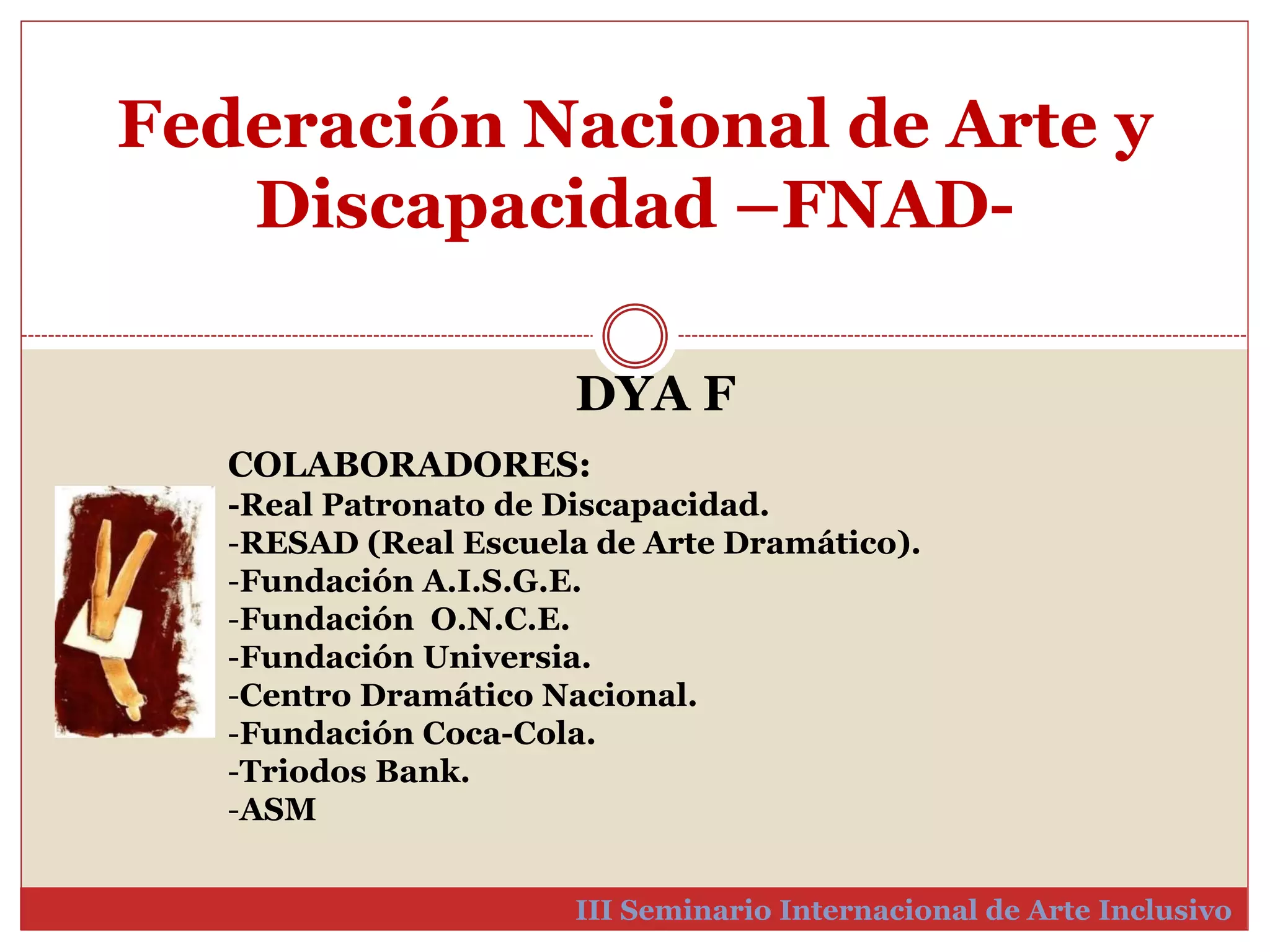 Federación Nacional de Arte y 
Discapacidad –FNAD-III 
DYA F 
COLABORADORES: 
-Real Patronato de Discapacidad. 
-RESAD (Real Escuela de Arte Dramático). 
-Fundación A.I.S.G.E. 
-Fundación O.N.C.E. 
-Fundación Universia. 
-Centro Dramático Nacional. 
-Fundación Coca-Cola. 
-Triodos Bank. 
-ASM 
Seminario Internacional de Arte Inclusivo 
 
