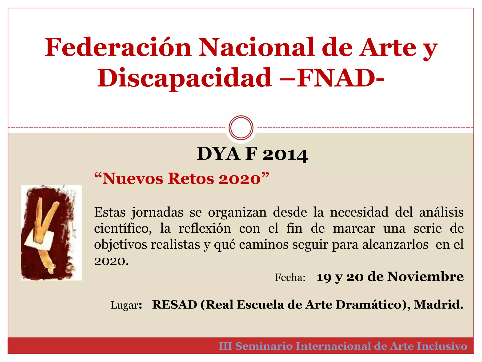 Federación Nacional de Arte y 
Discapacidad –FNAD-III 
DYA F 2014 
“Nuevos Retos 2020” 
Estas jornadas se organizan desde la necesidad del análisis 
científico, la reflexión con el fin de marcar una serie de 
objetivos realistas y qué caminos seguir para alcanzarlos en el 
2020. 
Fecha: 19 y 20 de Noviembre 
Lugar: RESAD (Real Escuela de Arte Dramático), Madrid. 
Seminario Internacional de Arte Inclusivo 
 