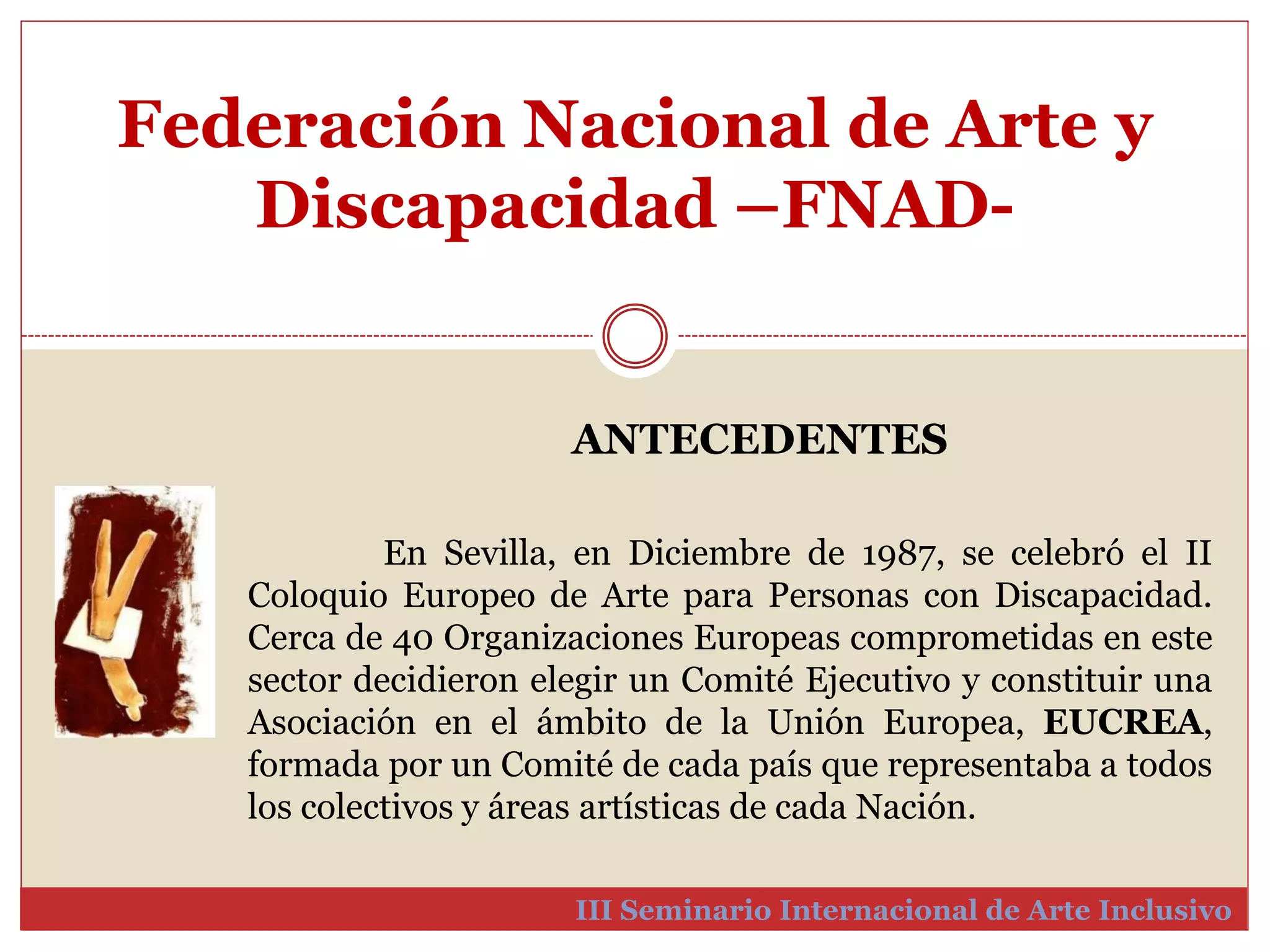 Federación Nacional de Arte y 
Discapacidad –FNAD-III 
ANTECEDENTES 
En Sevilla, en Diciembre de 1987, se celebró el II 
Coloquio Europeo de Arte para Personas con Discapacidad. 
Cerca de 40 Organizaciones Europeas comprometidas en este 
sector decidieron elegir un Comité Ejecutivo y constituir una 
Asociación en el ámbito de la Unión Europea, EUCREA, 
formada por un Comité de cada país que representaba a todos 
los colectivos y áreas artísticas de cada Nación. 
Seminario Internacional de Arte Inclusivo 
 