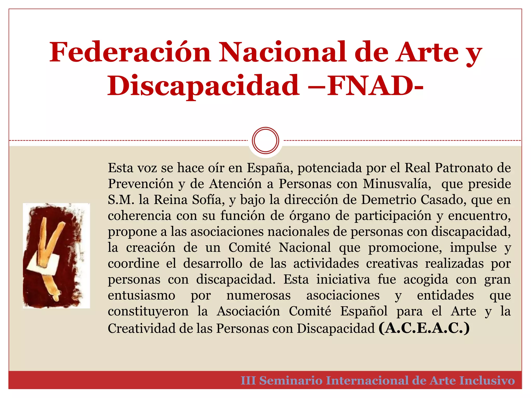 Federación Nacional de Arte y 
Discapacidad –FNAD-III 
Esta voz se hace oír en España, potenciada por el Real Patronato de 
Prevención y de Atención a Personas con Minusvalía, que preside 
S.M. la Reina Sofía, y bajo la dirección de Demetrio Casado, que en 
coherencia con su función de órgano de participación y encuentro, 
propone a las asociaciones nacionales de personas con discapacidad, 
la creación de un Comité Nacional que promocione, impulse y 
coordine el desarrollo de las actividades creativas realizadas por 
personas con discapacidad. Esta iniciativa fue acogida con gran 
entusiasmo por numerosas asociaciones y entidades que 
constituyeron la Asociación Comité Español para el Arte y la 
Creatividad de las Personas con Discapacidad (A.C.E.A.C.) 
Seminario Internacional de Arte Inclusivo 
 