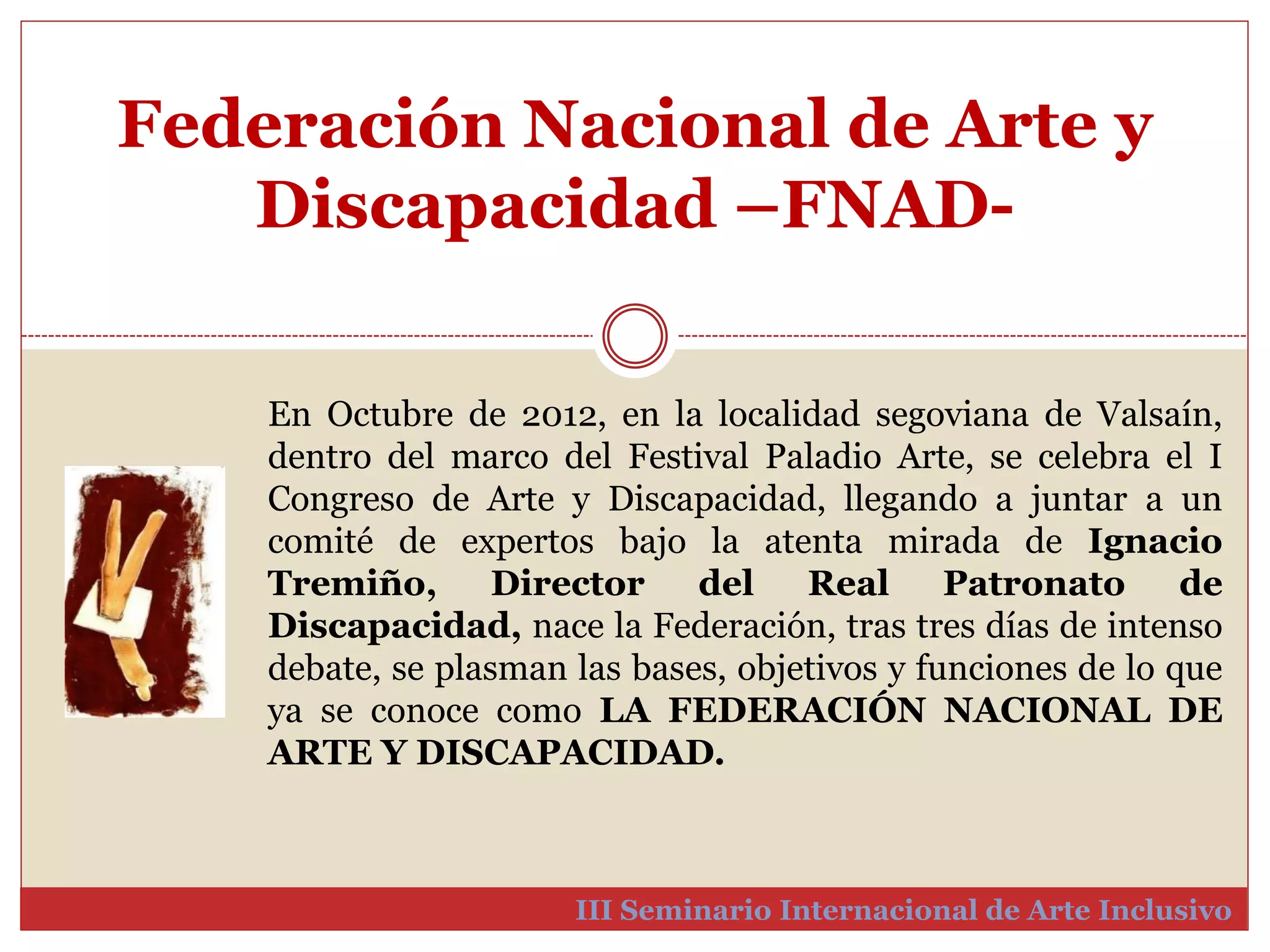 Federación Nacional de Arte y 
Discapacidad –FNAD-III 
En Octubre de 2012, en la localidad segoviana de Valsaín, 
dentro del marco del Festival Paladio Arte, se celebra el I 
Congreso de Arte y Discapacidad, llegando a juntar a un 
comité de expertos bajo la atenta mirada de Ignacio 
Tremiño, Director del Real Patronato de 
Discapacidad, nace la Federación, tras tres días de intenso 
debate, se plasman las bases, objetivos y funciones de lo que 
ya se conoce como LA FEDERACIÓN NACIONAL DE 
ARTE Y DISCAPACIDAD. 
Seminario Internacional de Arte Inclusivo 
 