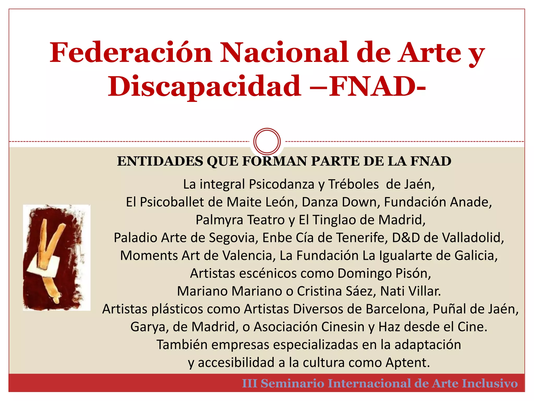 Federación Nacional de Arte y 
Discapacidad –FNAD-III 
ENTIDADES QUE FORMAN PARTE DE LA FNAD 
La integral Psicodanza y Tréboles de Jaén, 
El Psicoballet de Maite León, Danza Down, Fundación Anade, 
Palmyra Teatro y El Tinglao de Madrid, 
Paladio Arte de Segovia, Enbe Cía de Tenerife, D&D de Valladolid, 
Moments Art de Valencia, La Fundación La Igualarte de Galicia, 
Artistas escénicos como Domingo Pisón, 
Mariano Mariano o Cristina Sáez, Nati Villar. 
Artistas plásticos como Artistas Diversos de Barcelona, Puñal de Jaén, 
Garya, de Madrid, o Asociación Cinesin y Haz desde el Cine. 
También empresas especializadas en la adaptación 
y accesibilidad a la cultura como Aptent. 
Seminario Internacional de Arte Inclusivo 
 