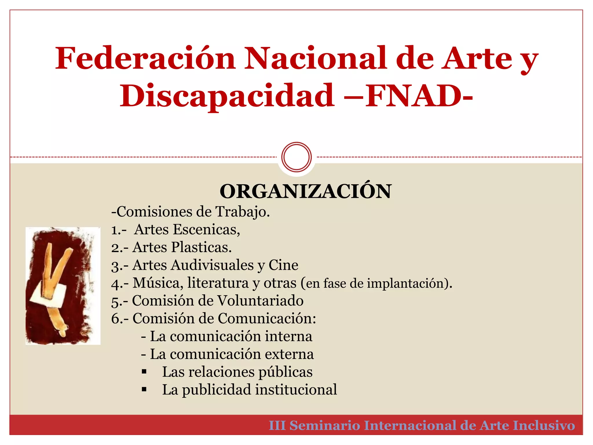 Federación Nacional de Arte y 
Discapacidad –FNAD-III 
ORGANIZACIÓN 
-Comisiones de Trabajo. 
1.- Artes Escenicas, 
2.- Artes Plasticas. 
3.- Artes Audivisuales y Cine 
4.- Música, literatura y otras (en fase de implantación). 
5.- Comisión de Voluntariado 
6.- Comisión de Comunicación: 
- La comunicación interna 
- La comunicación externa 
 Las relaciones públicas 
 La publicidad institucional 
Seminario Internacional de Arte Inclusivo 
 