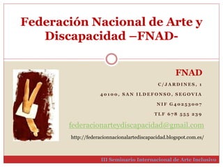 Federación Nacional de Arte y 
Discapacidad –FNAD-III 
FNAD 
C / JARDINES , 1 
4 0 1 0 0 , SAN I LDEFONSO, SEGOVIA 
NI F G4 0 2 5 3 0 0 7 
T L F 6 7 8 5 5 5 2 3 9 
federacionarteydiscapacidad@gmail.com 
http://federacionnacionalartediscapacidad.blogspot.com.es/ 
Seminario Internacional de Arte Inclusivo 
 