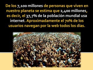 De los 7,100 millones de personas que viven en
nuestro planeta se estima que 2,400 millones,
es decir, el 37,7% de la población mundial usa
internet. Aproximadamente el 70% de los
usuarios navegan por la web todos los días.
 