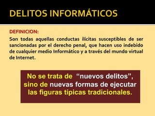 DEFINICION:
Son todas aquellas conductas ilícitas susceptibles de ser
sancionadas por el derecho penal, que hacen uso indebido
de cualquier medio Informático y a través del mundo virtual
de Internet.
No se trata de “nuevos delitos”,
sino de nuevas formas de ejecutar
las figuras típicas tradicionales.
 