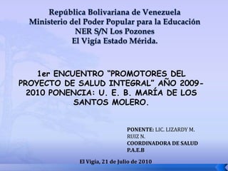 República Bolivariana de VenezuelaMinisterio del Poder Popular para la EducaciónNER S/N Los PozonesEl Vigía Estado Mérida. 1er ENCUENTRO “PROMOTORES DEL PROYECTO DE SALUD INTEGRAL” AÑO 2009-2010 PONENCIA: U. E. B. MARÍA DE LOS SANTOS MOLERO. PONENTE: LIC. LIZARDY M. RUIZ N. COORDINADORA DE SALUD P.A.E.B El Vigía, 21 de Julio de 2010 