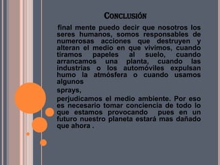 CONCLUSIÓN
final mente puedo decir que nosotros los
seres humanos, somos responsables de
numerosas acciones que destruyen y
alteran el medio en que vivimos, cuando
tiramos papeles al suelo, cuando
arrancamos una planta, cuando las
industrias o los automóviles expulsan
humo la atmósfera o cuando usamos
algunos
sprays,
perjudicamos el medio ambiente. Por eso
es necesario tomar conciencia de todo lo
que estamos provocando pues en un
futuro nuestro planeta estará mas dañado
que ahora .
 