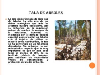 TALA DE ARBOLES
   La tala indiscriminada de todo tipo
    de árboles ha sido uno de los
    daños ecológicos que más ha
    afectado nuestro ecosistema, por
    su influencia en la regulación
    natural de muchos fenómenos de
    la     naturaleza.    Aumentó     su
    incidencia con el llamado período
    especial, pues al cortar los árboles
    con el objetivo de utilizar su
    madera como combustible, la tala
    se ha convertido en un fenómeno
    devastador. Sin embargo, no son
    reforestados, aspecto que es muy
    importante, ya que un país debe
    tener al menos el 30% de su
    territorio cubierto de bosques,
    para satisfacer las necesidades
    vitales     de     conservación    y
    protección del medio ambiente.
 