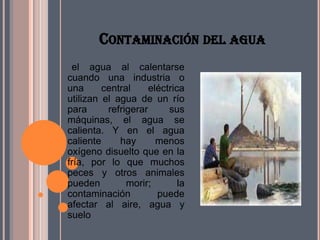 CONTAMINACIÓN DEL AGUA
 el agua al calentarse
cuando una industria o
una      central     eléctrica
utilizan el agua de un río
para      refrigerar      sus
máquinas, el agua se
calienta. Y en el agua
caliente     hay       menos
oxígeno disuelto que en la
fría, por lo que muchos
peces y otros animales
pueden         morir;        la
contaminación          puede
afectar al aire, agua y
suelo
 
