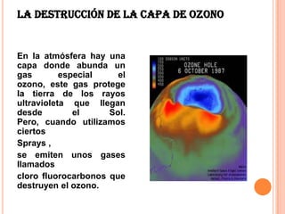 La destrucción de la capa de ozono


En la atmósfera hay una
capa donde abunda un
gas        especial    el
ozono, este gas protege
la tierra de los rayos
ultravioleta que llegan
desde         el     Sol.
Pero, cuando utilizamos
ciertos
Sprays ,
se emiten unos gases
llamados
cloro fluorocarbonos que
destruyen el ozono.
 